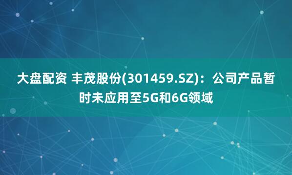 大盘配资 丰茂股份(301459.SZ)：公司产品暂时未应用至5G和6G领域