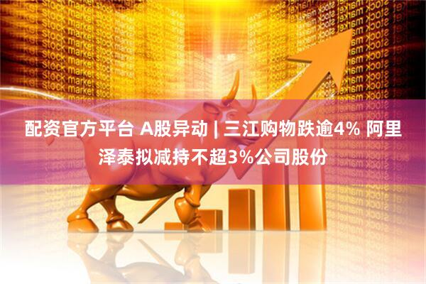 配资官方平台 A股异动 | 三江购物跌逾4% 阿里泽泰拟减持不超3%公司股份