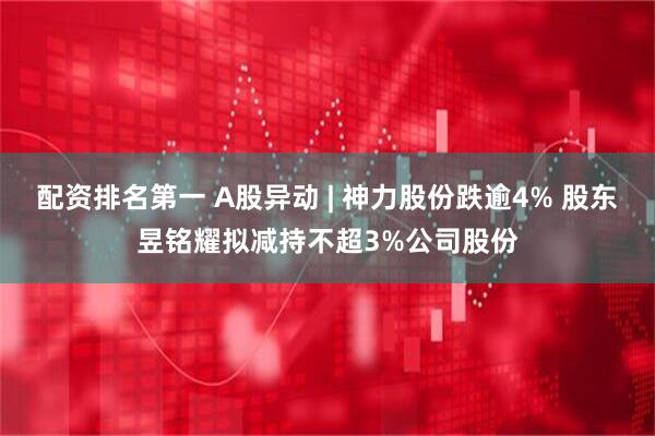 配资排名第一 A股异动 | 神力股份跌逾4% 股东昱铭耀拟减持不超3%公司股份