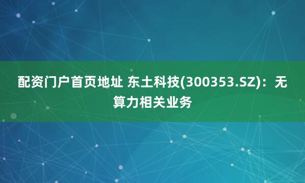配资门户首页地址 东土科技(300353.SZ)：无算力相关业务