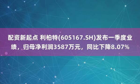 配资新起点 利柏特(605167.SH)发布一季度业绩，归母净利润3587万元，同比下降8.07%