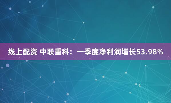 线上配资 中联重科：一季度净利润增长53.98%