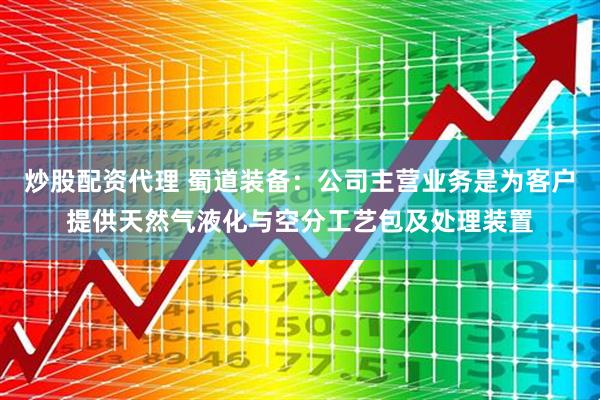 炒股配资代理 蜀道装备：公司主营业务是为客户提供天然气液化与空分工艺包及处理装置