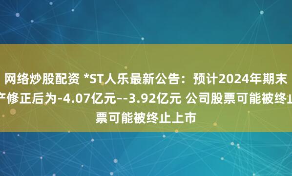 网络炒股配资 *ST人乐最新公告：预计2024年期末净资产修正后为-4.07亿元–-3.92亿元 公司股票可能被终止上市
