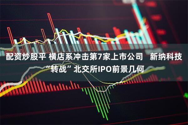 配资炒股平 横店系冲击第7家上市公司   新纳科技“转战”北交所IPO前景几何