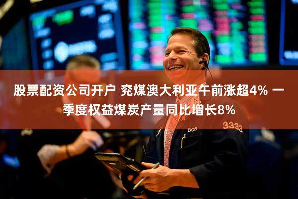 股票配资公司开户 兖煤澳大利亚午前涨超4% 一季度权益煤炭产量同比增长8%