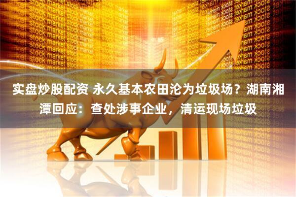 实盘炒股配资 永久基本农田沦为垃圾场？湖南湘潭回应：查处涉事企业，清运现场垃圾