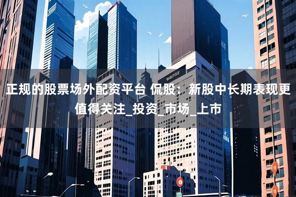 正规的股票场外配资平台 侃股：新股中长期表现更值得关注_投资_市场_上市