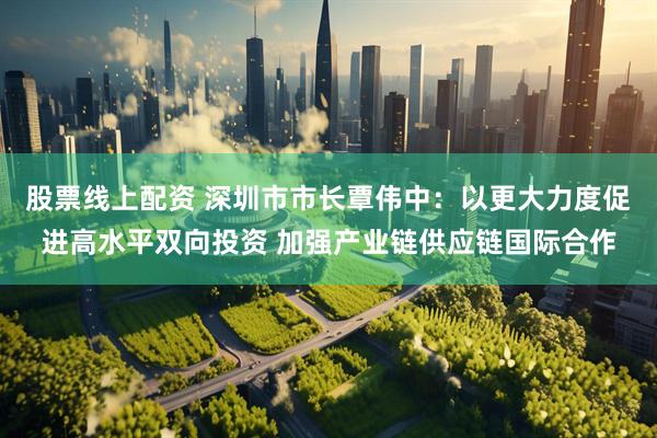 股票线上配资 深圳市市长覃伟中：以更大力度促进高水平双向投资 加强产业链供应链国际合作