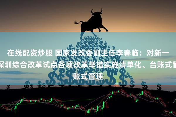在线配资炒股 国家发改委副主任李春临：对新一轮深圳综合改革试点各项改革举措实施清单化、台账式管理