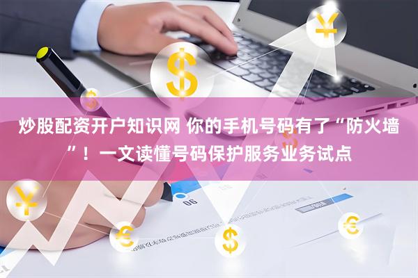炒股配资开户知识网 你的手机号码有了“防火墙”！一文读懂号码保护服务业务试点