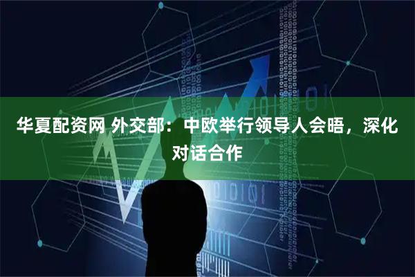 华夏配资网 外交部：中欧举行领导人会晤，深化对话合作