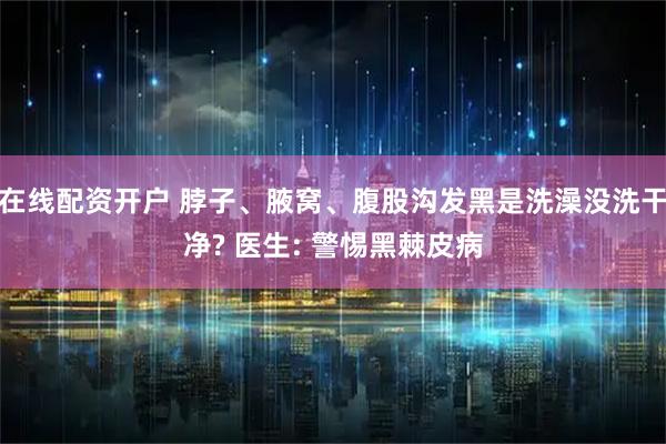 在线配资开户 脖子、腋窝、腹股沟发黑是洗澡没洗干净? 医生: 警惕黑棘皮病