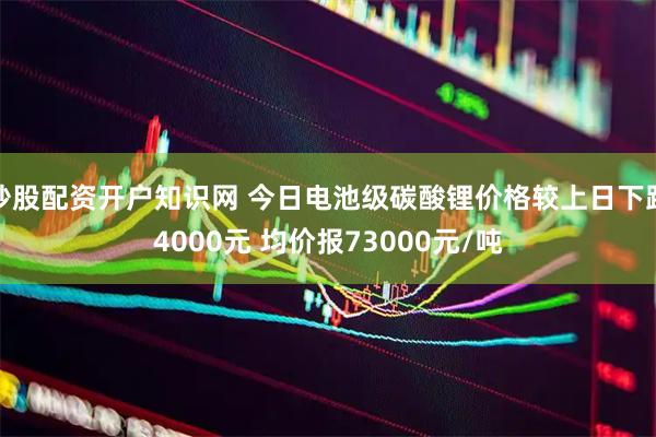 炒股配资开户知识网 今日电池级碳酸锂价格较上日下跌4000元 均价报73000元/吨