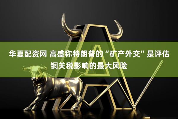 华夏配资网 高盛称特朗普的“矿产外交”是评估铜关税影响的最大风险