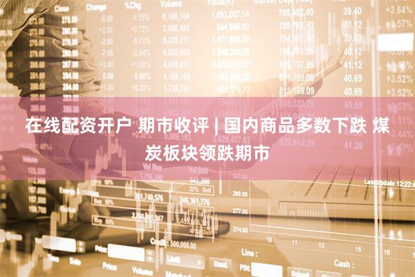 在线配资开户 期市收评 | 国内商品多数下跌 煤炭板块领跌期市