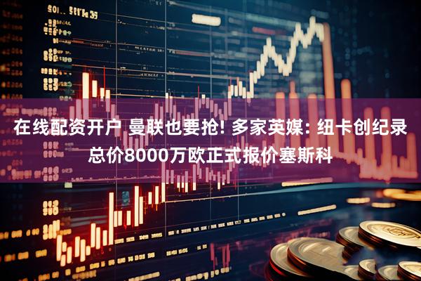 在线配资开户 曼联也要抢! 多家英媒: 纽卡创纪录总价8000万欧正式报价塞斯科