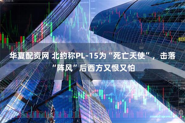 华夏配资网 北约称PL-15为“死亡天使”，击落“阵风”后西方又恨又怕