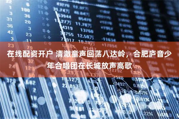 在线配资开户 清澈童声回荡八达岭，合肥庐音少年合唱团在长城放声高歌