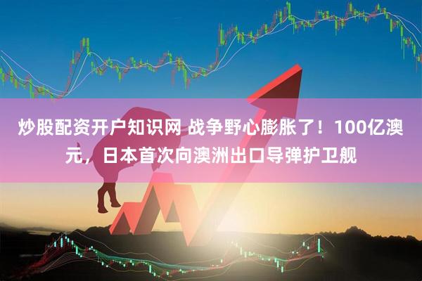 炒股配资开户知识网 战争野心膨胀了！100亿澳元，日本首次向澳洲出口导弹护卫舰