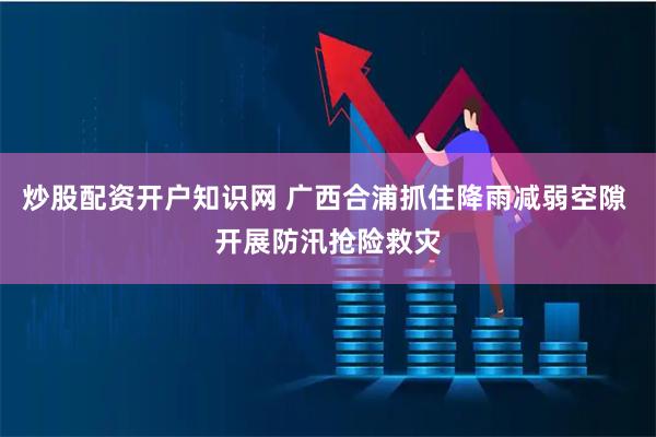 炒股配资开户知识网 广西合浦抓住降雨减弱空隙 开展防汛抢险救灾