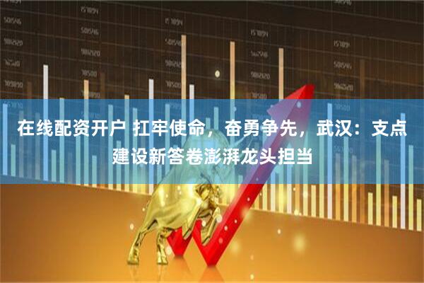 在线配资开户 扛牢使命，奋勇争先，武汉：支点建设新答卷澎湃龙头担当