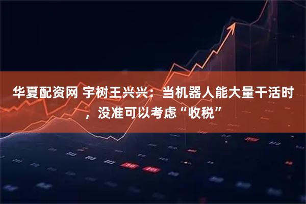 华夏配资网 宇树王兴兴：当机器人能大量干活时，没准可以考虑“收税”
