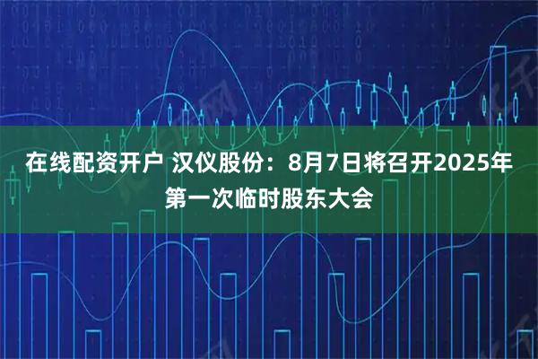 在线配资开户 汉仪股份：8月7日将召开2025年第一次临时股东大会
