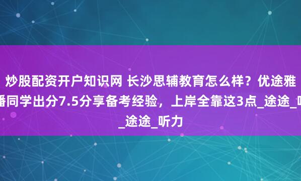 炒股配资开户知识网 长沙思辅教育怎么样？优途雅思潘同学出分7.5分享备考经验，上岸全靠这3点_途途_听力