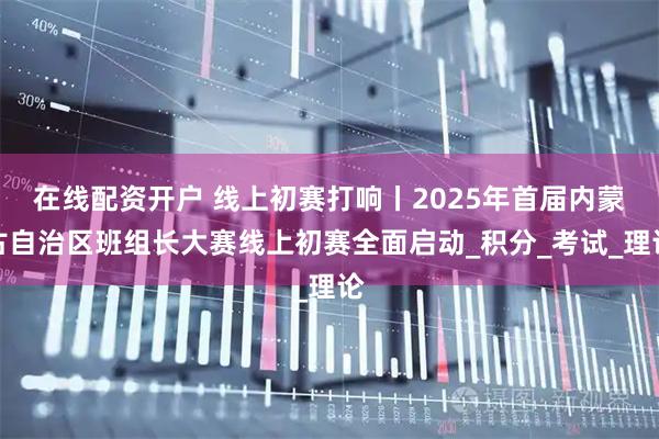 在线配资开户 线上初赛打响丨2025年首届内蒙古自治区班组长大赛线上初赛全面启动_积分_考试_理论