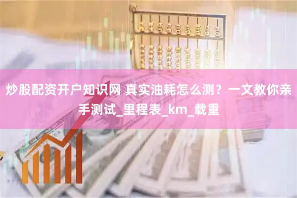 炒股配资开户知识网 真实油耗怎么测？一文教你亲手测试_里程表_km_载重