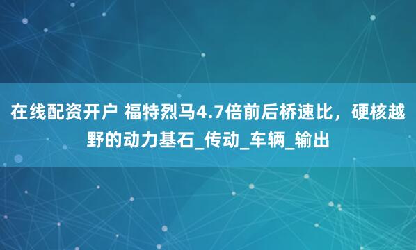 在线配资开户 福特烈马4.7倍前后桥速比，硬核越野的动力基石_传动_车辆_输出