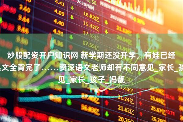 炒股配资开户知识网 新学期还没开学，有娃已经把语文课文全背完了……资深语文老师却有不同意见_家长_孩子_冯靓