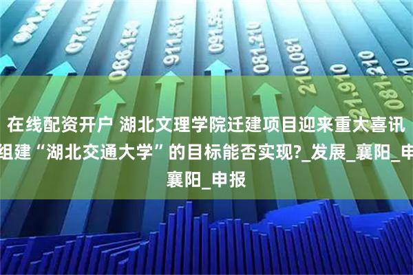 在线配资开户 湖北文理学院迁建项目迎来重大喜讯，组建“湖北交通大学”的目标能否实现?_发展_襄阳_申报