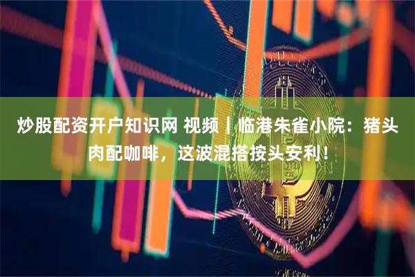 炒股配资开户知识网 视频｜临港朱雀小院：猪头肉配咖啡，这波混搭按头安利！