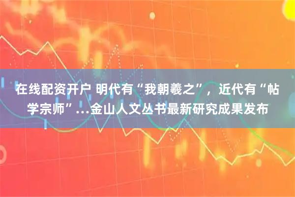 在线配资开户 明代有“我朝羲之”，近代有“帖学宗师”…金山人文丛书最新研究成果发布