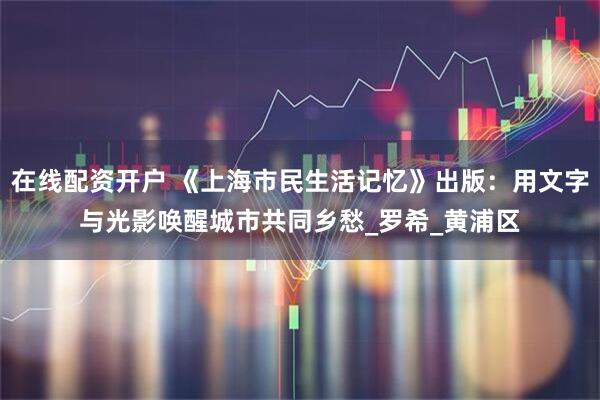 在线配资开户 《上海市民生活记忆》出版：用文字与光影唤醒城市共同乡愁_罗希_黄浦区